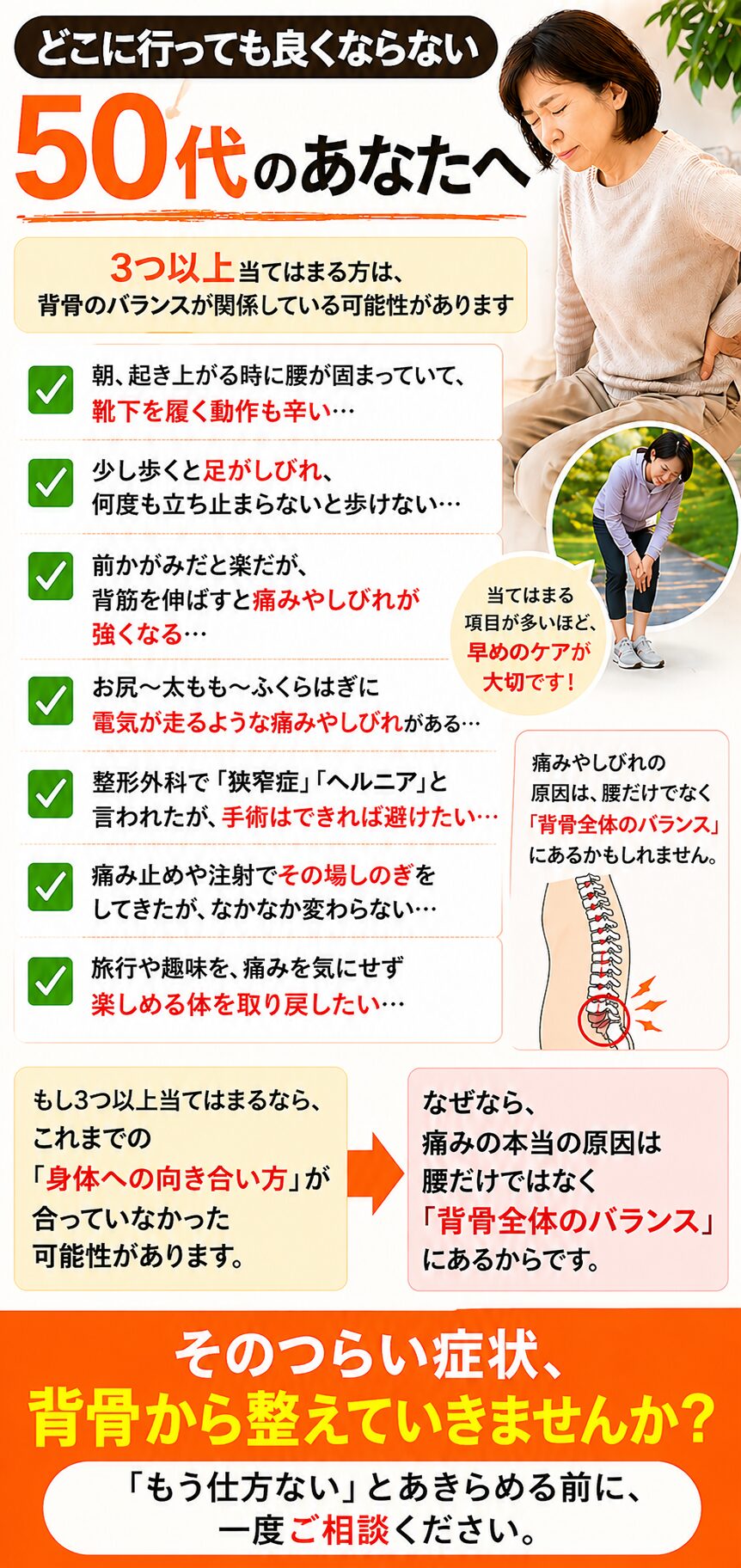 どこに行っても良くならない
50代のあなたへ3つ以上当てはまる方は、
背骨のバランスが関係している可能性があります☑ 朝、起き上がる時に腰が固まっていて、
　靴下を履く動作も辛い…  ☑ 少し歩くと足がしびれ、
　何度も立ち止まらないと歩けない…  ☑ 前かがみだと楽だが、
　背筋を伸ばすと痛みやしびれが強くなる…  ☑ お尻〜太もも〜ふくらはぎに
　電気が走るような痛みやしびれがある…  ☑ 整形外科で「狭窄症」「ヘルニア」と言われたが、
　手術はできれば避けたい…  ☑ 痛み止めや注射でその場しのぎをしてきたが、
　なかなか変わらない…  ☑ 旅行や趣味を、痛みを気にせず
　楽しめる体を取り戻したい…もし3つ以上当てはまるなら、  これまでの「身体への向き合い方」が
合っていなかった可能性があります。なぜなら、  痛みの本当の原因は
腰だけではなく
「背骨全体のバランス」にあるからです。そのつらい症状、
背骨から整えていきませんか？「もう仕方ない」とあきらめる前に、
一度ご相談ください。
