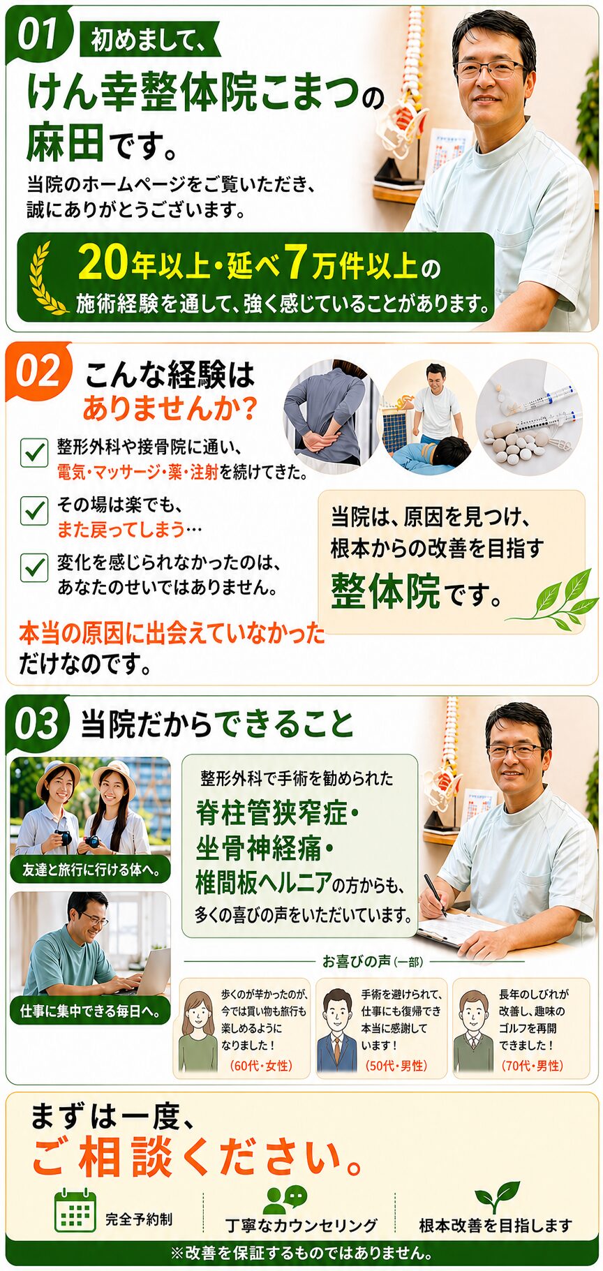初めまして、けん幸整体院こまつの麻田です。  当院のホームページをご覧いただき、誠にありがとうございます。  20年以上・延べ7万件以上の施術経験を通して、強く感じていることがあります。
こんな経験はありませんか？
整形外科や接骨院に通い、
電気・マッサージ・薬・注射を続けてきた。
でも「その時は楽でも、また戻ってしまう」
そんな繰り返しではありませんでしたか。  良くならなかったのはあなたのせいではありません。
本当の原因に出会えていなかっただけなのです。  当院は、原因を見つけ、根本からの改善を目指す整体院です。  当院だから出来ること
「手術しかない」と言われた
脊柱管狭窄症・坐骨神経痛・椎間板ヘルニアの方からも多くの喜びの声をいただいています。  まずは一度、ご相談ください。
※改善を保証するものではありません。